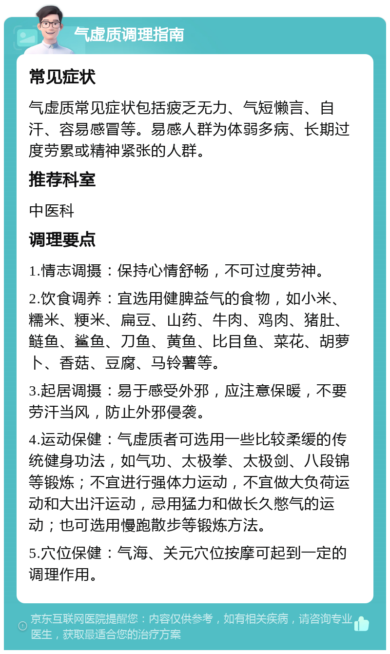 气虚质调理指南 常见症状 气虚质常见症状包括疲乏无力、气短懒言、自汗、容易感冒等。易感人群为体弱多病、长期过度劳累或精神紧张的人群。 推荐科室 中医科 调理要点 1.情志调摄：保持心情舒畅，不可过度劳神。 2.饮食调养：宜选用健脾益气的食物，如小米、糯米、粳米、扁豆、山药、牛肉、鸡肉、猪肚、鲢鱼、鲨鱼、刀鱼、黄鱼、比目鱼、菜花、胡萝卜、香菇、豆腐、马铃薯等。 3.起居调摄：易于感受外邪，应注意保暖，不要劳汗当风，防止外邪侵袭。 4.运动保健：气虚质者可选用一些比较柔缓的传统健身功法，如气功、太极拳、太极剑、八段锦等锻炼；不宜进行强体力运动，不宜做大负荷运动和大出汗运动，忌用猛力和做长久憋气的运动；也可选用慢跑散步等锻炼方法。 5.穴位保健：气海、关元穴位按摩可起到一定的调理作用。