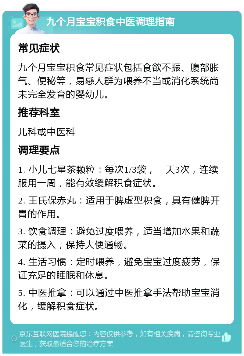 九个月宝宝积食中医调理指南 常见症状 九个月宝宝积食常见症状包括食欲不振、腹部胀气、便秘等，易感人群为喂养不当或消化系统尚未完全发育的婴幼儿。 推荐科室 儿科或中医科 调理要点 1. 小儿七星茶颗粒：每次1/3袋，一天3次，连续服用一周，能有效缓解积食症状。 2. 王氏保赤丸：适用于脾虚型积食，具有健脾开胃的作用。 3. 饮食调理：避免过度喂养，适当增加水果和蔬菜的摄入，保持大便通畅。 4. 生活习惯：定时喂养，避免宝宝过度疲劳，保证充足的睡眠和休息。 5. 中医推拿：可以通过中医推拿手法帮助宝宝消化，缓解积食症状。