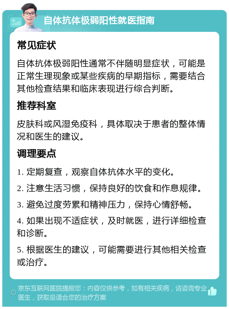 自体抗体极弱阳性就医指南 常见症状 自体抗体极弱阳性通常不伴随明显症状，可能是正常生理现象或某些疾病的早期指标，需要结合其他检查结果和临床表现进行综合判断。 推荐科室 皮肤科或风湿免疫科，具体取决于患者的整体情况和医生的建议。 调理要点 1. 定期复查，观察自体抗体水平的变化。 2. 注意生活习惯，保持良好的饮食和作息规律。 3. 避免过度劳累和精神压力，保持心情舒畅。 4. 如果出现不适症状，及时就医，进行详细检查和诊断。 5. 根据医生的建议，可能需要进行其他相关检查或治疗。