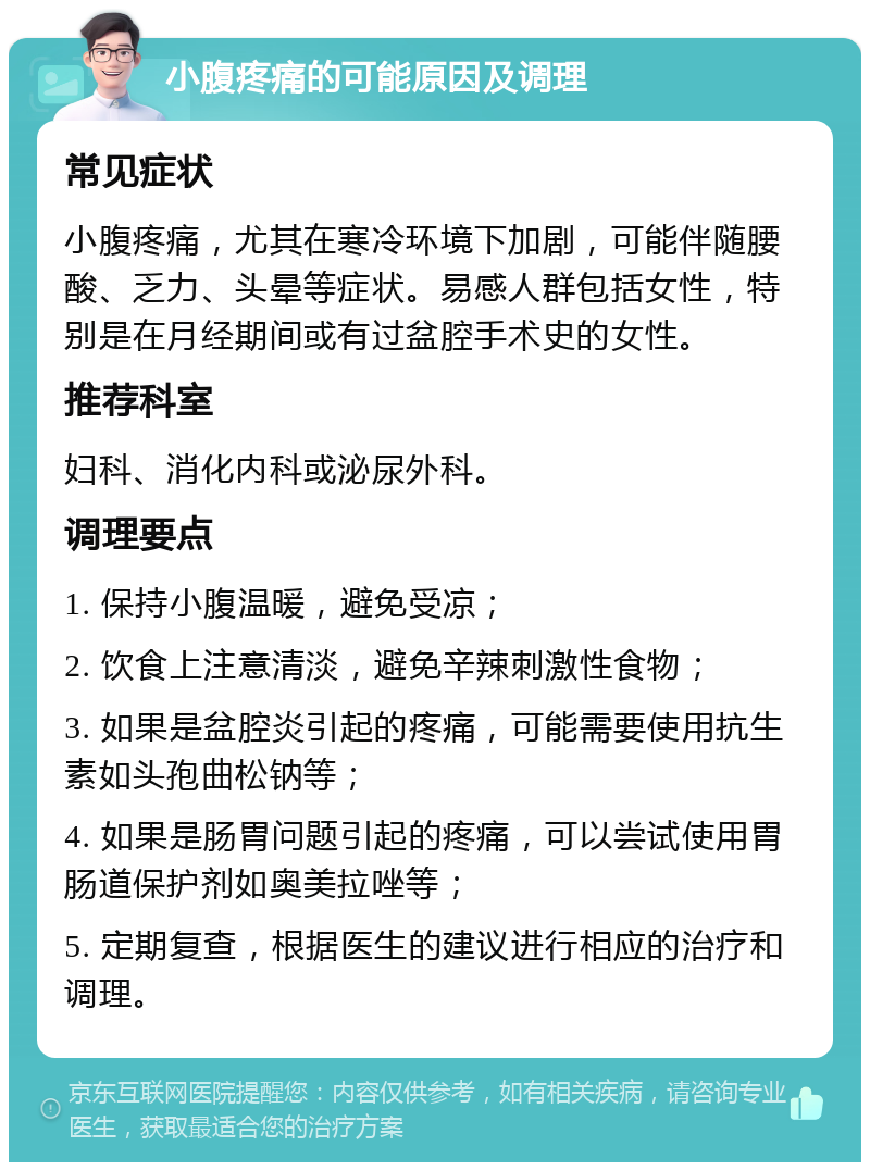 小腹疼痛的可能原因及调理 常见症状 小腹疼痛，尤其在寒冷环境下加剧，可能伴随腰酸、乏力、头晕等症状。易感人群包括女性，特别是在月经期间或有过盆腔手术史的女性。 推荐科室 妇科、消化内科或泌尿外科。 调理要点 1. 保持小腹温暖，避免受凉； 2. 饮食上注意清淡，避免辛辣刺激性食物； 3. 如果是盆腔炎引起的疼痛，可能需要使用抗生素如头孢曲松钠等； 4. 如果是肠胃问题引起的疼痛，可以尝试使用胃肠道保护剂如奥美拉唑等； 5. 定期复查，根据医生的建议进行相应的治疗和调理。