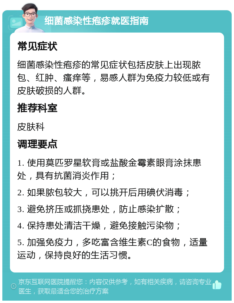 细菌感染性疱疹就医指南 常见症状 细菌感染性疱疹的常见症状包括皮肤上出现脓包、红肿、瘙痒等，易感人群为免疫力较低或有皮肤破损的人群。 推荐科室 皮肤科 调理要点 1. 使用莫匹罗星软膏或盐酸金霉素眼膏涂抹患处，具有抗菌消炎作用； 2. 如果脓包较大，可以挑开后用碘伏消毒； 3. 避免挤压或抓挠患处，防止感染扩散； 4. 保持患处清洁干燥，避免接触污染物； 5. 加强免疫力，多吃富含维生素C的食物，适量运动，保持良好的生活习惯。