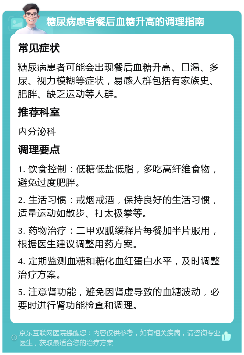 糖尿病患者餐后血糖升高的调理指南 常见症状 糖尿病患者可能会出现餐后血糖升高、口渴、多尿、视力模糊等症状，易感人群包括有家族史、肥胖、缺乏运动等人群。 推荐科室 内分泌科 调理要点 1. 饮食控制：低糖低盐低脂，多吃高纤维食物，避免过度肥胖。 2. 生活习惯：戒烟戒酒，保持良好的生活习惯，适量运动如散步、打太极拳等。 3. 药物治疗：二甲双胍缓释片每餐加半片服用，根据医生建议调整用药方案。 4. 定期监测血糖和糖化血红蛋白水平，及时调整治疗方案。 5. 注意肾功能，避免因肾虚导致的血糖波动，必要时进行肾功能检查和调理。