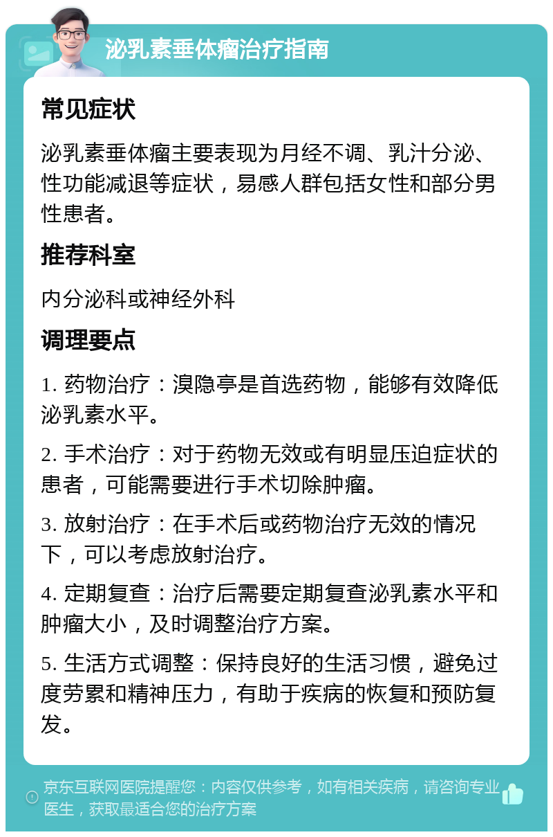 泌乳素垂体瘤治疗指南 常见症状 泌乳素垂体瘤主要表现为月经不调、乳汁分泌、性功能减退等症状，易感人群包括女性和部分男性患者。 推荐科室 内分泌科或神经外科 调理要点 1. 药物治疗：溴隐亭是首选药物，能够有效降低泌乳素水平。 2. 手术治疗：对于药物无效或有明显压迫症状的患者，可能需要进行手术切除肿瘤。 3. 放射治疗：在手术后或药物治疗无效的情况下，可以考虑放射治疗。 4. 定期复查：治疗后需要定期复查泌乳素水平和肿瘤大小，及时调整治疗方案。 5. 生活方式调整：保持良好的生活习惯，避免过度劳累和精神压力，有助于疾病的恢复和预防复发。