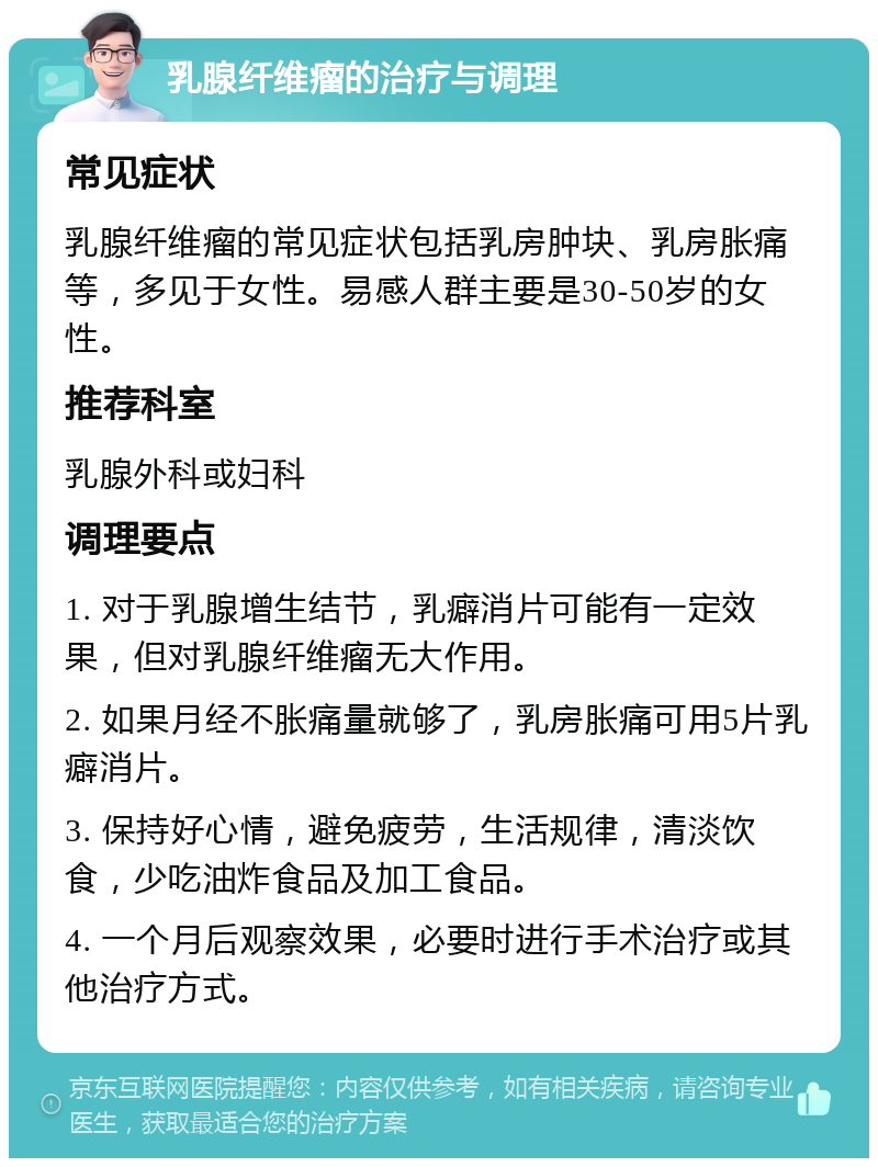 乳腺纤维瘤的治疗与调理 常见症状 乳腺纤维瘤的常见症状包括乳房肿块、乳房胀痛等，多见于女性。易感人群主要是30-50岁的女性。 推荐科室 乳腺外科或妇科 调理要点 1. 对于乳腺增生结节，乳癖消片可能有一定效果，但对乳腺纤维瘤无大作用。 2. 如果月经不胀痛量就够了，乳房胀痛可用5片乳癖消片。 3. 保持好心情，避免疲劳，生活规律，清淡饮食，少吃油炸食品及加工食品。 4. 一个月后观察效果，必要时进行手术治疗或其他治疗方式。