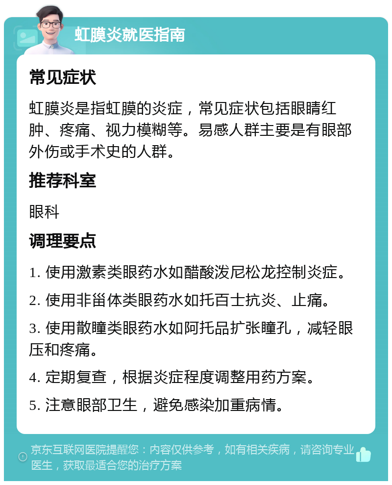 虹膜炎就医指南 常见症状 虹膜炎是指虹膜的炎症，常见症状包括眼睛红肿、疼痛、视力模糊等。易感人群主要是有眼部外伤或手术史的人群。 推荐科室 眼科 调理要点 1. 使用激素类眼药水如醋酸泼尼松龙控制炎症。 2. 使用非甾体类眼药水如托百士抗炎、止痛。 3. 使用散瞳类眼药水如阿托品扩张瞳孔，减轻眼压和疼痛。 4. 定期复查，根据炎症程度调整用药方案。 5. 注意眼部卫生，避免感染加重病情。