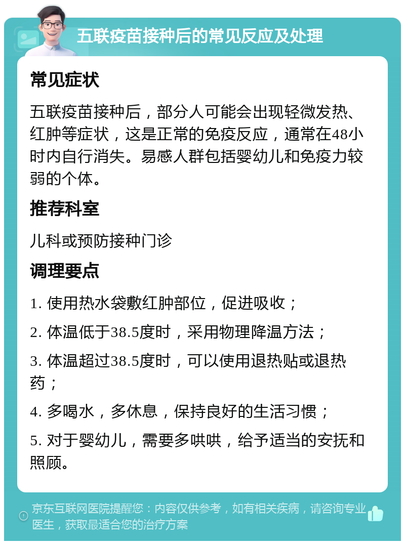 五联疫苗接种后的常见反应及处理 常见症状 五联疫苗接种后，部分人可能会出现轻微发热、红肿等症状，这是正常的免疫反应，通常在48小时内自行消失。易感人群包括婴幼儿和免疫力较弱的个体。 推荐科室 儿科或预防接种门诊 调理要点 1. 使用热水袋敷红肿部位，促进吸收； 2. 体温低于38.5度时，采用物理降温方法； 3. 体温超过38.5度时，可以使用退热贴或退热药； 4. 多喝水，多休息，保持良好的生活习惯； 5. 对于婴幼儿，需要多哄哄，给予适当的安抚和照顾。