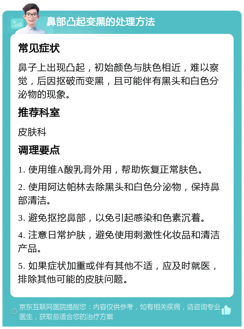 鼻部凸起变黑的处理方法 常见症状 鼻子上出现凸起，初始颜色与肤色相近，难以察觉，后因抠破而变黑，且可能伴有黑头和白色分泌物的现象。 推荐科室 皮肤科 调理要点 1. 使用维A酸乳膏外用，帮助恢复正常肤色。 2. 使用阿达帕林去除黑头和白色分泌物，保持鼻部清洁。 3. 避免抠挖鼻部，以免引起感染和色素沉着。 4. 注意日常护肤，避免使用刺激性化妆品和清洁产品。 5. 如果症状加重或伴有其他不适，应及时就医，排除其他可能的皮肤问题。