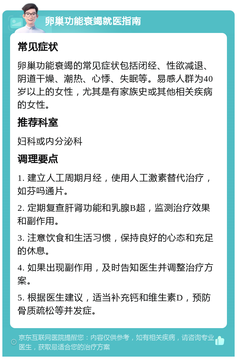 卵巢功能衰竭就医指南 常见症状 卵巢功能衰竭的常见症状包括闭经、性欲减退、阴道干燥、潮热、心悸、失眠等。易感人群为40岁以上的女性，尤其是有家族史或其他相关疾病的女性。 推荐科室 妇科或内分泌科 调理要点 1. 建立人工周期月经，使用人工激素替代治疗，如芬吗通片。 2. 定期复查肝肾功能和乳腺B超，监测治疗效果和副作用。 3. 注意饮食和生活习惯，保持良好的心态和充足的休息。 4. 如果出现副作用，及时告知医生并调整治疗方案。 5. 根据医生建议，适当补充钙和维生素D，预防骨质疏松等并发症。