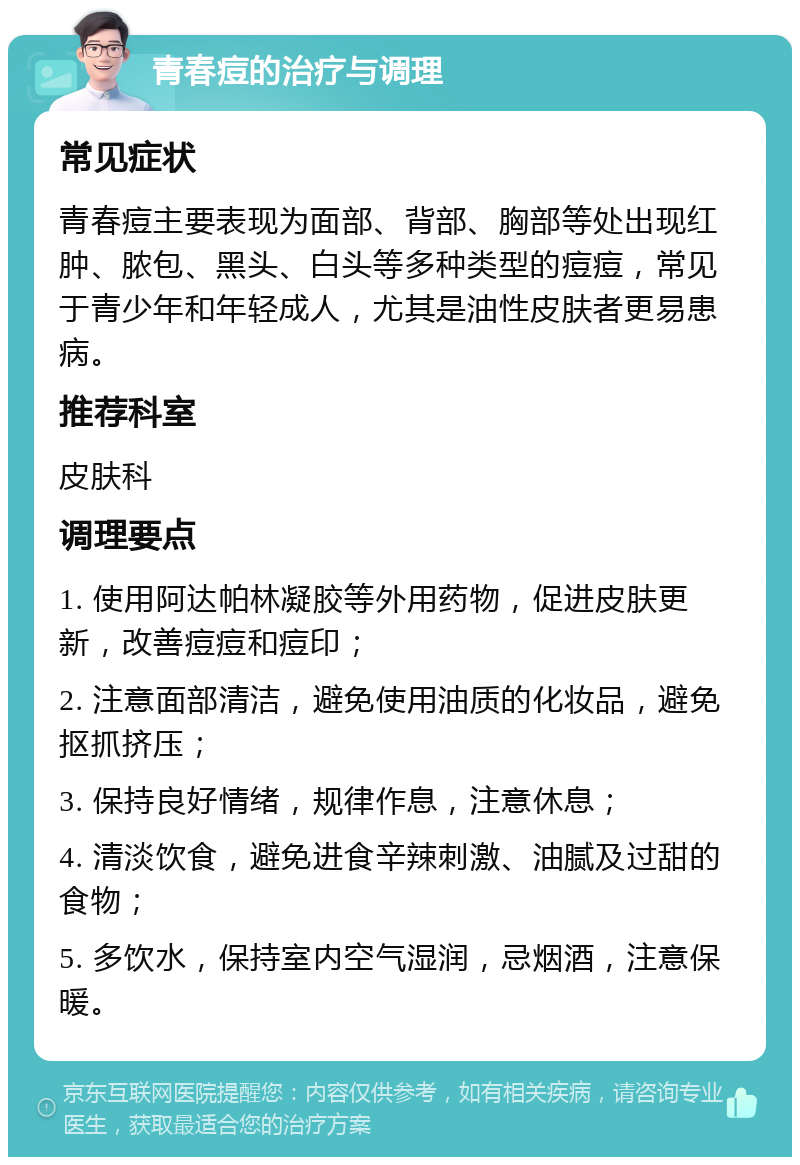 青春痘的治疗与调理 常见症状 青春痘主要表现为面部、背部、胸部等处出现红肿、脓包、黑头、白头等多种类型的痘痘，常见于青少年和年轻成人，尤其是油性皮肤者更易患病。 推荐科室 皮肤科 调理要点 1. 使用阿达帕林凝胶等外用药物，促进皮肤更新，改善痘痘和痘印； 2. 注意面部清洁，避免使用油质的化妆品，避免抠抓挤压； 3. 保持良好情绪，规律作息，注意休息； 4. 清淡饮食，避免进食辛辣刺激、油腻及过甜的食物； 5. 多饮水，保持室内空气湿润，忌烟酒，注意保暖。