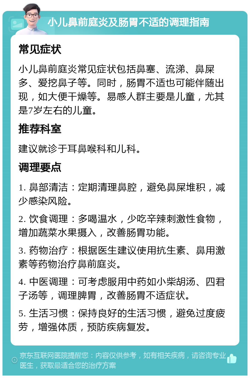 小儿鼻前庭炎及肠胃不适的调理指南 常见症状 小儿鼻前庭炎常见症状包括鼻塞、流涕、鼻屎多、爱挖鼻子等。同时，肠胃不适也可能伴随出现，如大便干燥等。易感人群主要是儿童，尤其是7岁左右的儿童。 推荐科室 建议就诊于耳鼻喉科和儿科。 调理要点 1. 鼻部清洁：定期清理鼻腔，避免鼻屎堆积，减少感染风险。 2. 饮食调理：多喝温水，少吃辛辣刺激性食物，增加蔬菜水果摄入，改善肠胃功能。 3. 药物治疗：根据医生建议使用抗生素、鼻用激素等药物治疗鼻前庭炎。 4. 中医调理：可考虑服用中药如小柴胡汤、四君子汤等，调理脾胃，改善肠胃不适症状。 5. 生活习惯：保持良好的生活习惯，避免过度疲劳，增强体质，预防疾病复发。