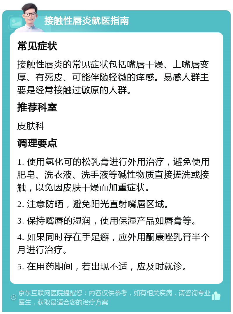 接触性唇炎就医指南 常见症状 接触性唇炎的常见症状包括嘴唇干燥、上嘴唇变厚、有死皮、可能伴随轻微的痒感。易感人群主要是经常接触过敏原的人群。 推荐科室 皮肤科 调理要点 1. 使用氢化可的松乳膏进行外用治疗，避免使用肥皂、洗衣液、洗手液等碱性物质直接搓洗或接触，以免因皮肤干燥而加重症状。 2. 注意防晒，避免阳光直射嘴唇区域。 3. 保持嘴唇的湿润，使用保湿产品如唇膏等。 4. 如果同时存在手足癣，应外用酮康唑乳膏半个月进行治疗。 5. 在用药期间，若出现不适，应及时就诊。