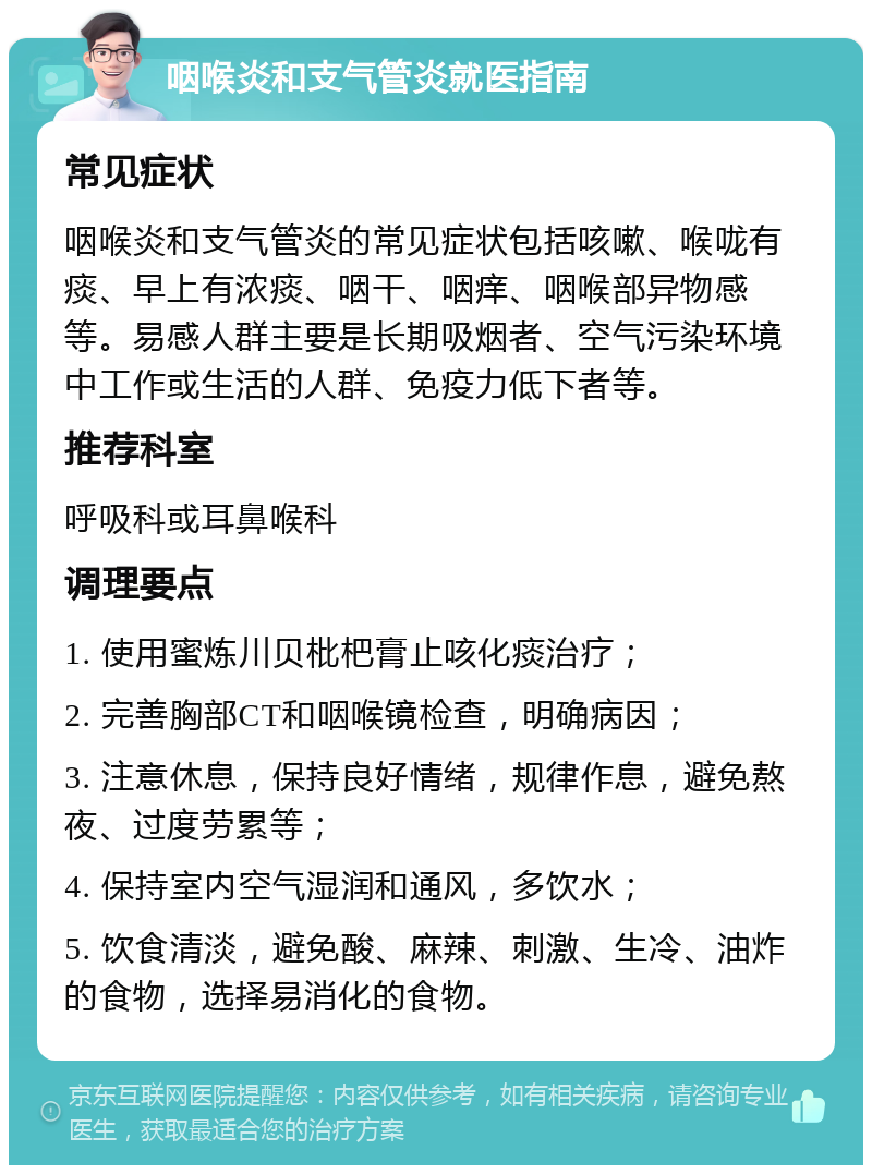 咽喉炎和支气管炎就医指南 常见症状 咽喉炎和支气管炎的常见症状包括咳嗽、喉咙有痰、早上有浓痰、咽干、咽痒、咽喉部异物感等。易感人群主要是长期吸烟者、空气污染环境中工作或生活的人群、免疫力低下者等。 推荐科室 呼吸科或耳鼻喉科 调理要点 1. 使用蜜炼川贝枇杷膏止咳化痰治疗； 2. 完善胸部CT和咽喉镜检查，明确病因； 3. 注意休息，保持良好情绪，规律作息，避免熬夜、过度劳累等； 4. 保持室内空气湿润和通风，多饮水； 5. 饮食清淡，避免酸、麻辣、刺激、生冷、油炸的食物，选择易消化的食物。