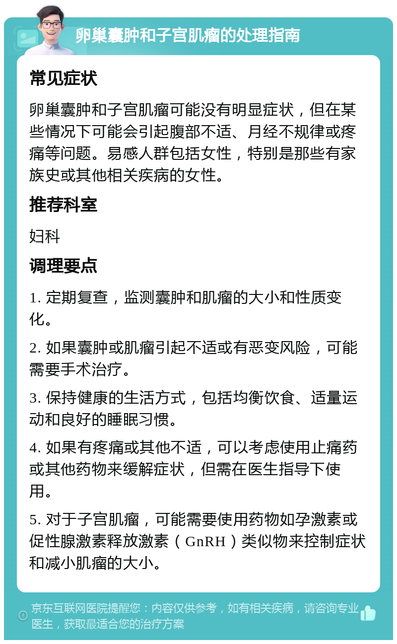 卵巢囊肿和子宫肌瘤的处理指南 常见症状 卵巢囊肿和子宫肌瘤可能没有明显症状，但在某些情况下可能会引起腹部不适、月经不规律或疼痛等问题。易感人群包括女性，特别是那些有家族史或其他相关疾病的女性。 推荐科室 妇科 调理要点 1. 定期复查，监测囊肿和肌瘤的大小和性质变化。 2. 如果囊肿或肌瘤引起不适或有恶变风险，可能需要手术治疗。 3. 保持健康的生活方式，包括均衡饮食、适量运动和良好的睡眠习惯。 4. 如果有疼痛或其他不适，可以考虑使用止痛药或其他药物来缓解症状，但需在医生指导下使用。 5. 对于子宫肌瘤，可能需要使用药物如孕激素或促性腺激素释放激素（GnRH）类似物来控制症状和减小肌瘤的大小。