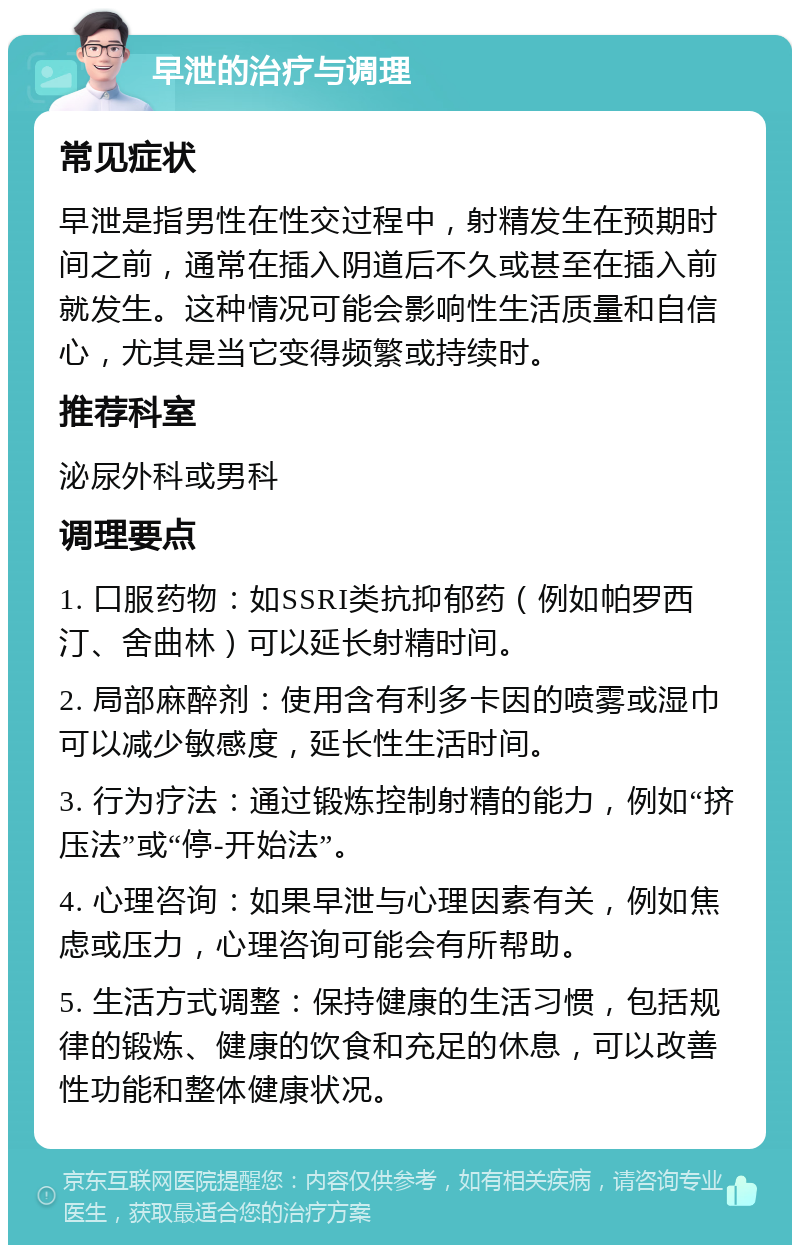 早泄的治疗与调理 常见症状 早泄是指男性在性交过程中，射精发生在预期时间之前，通常在插入阴道后不久或甚至在插入前就发生。这种情况可能会影响性生活质量和自信心，尤其是当它变得频繁或持续时。 推荐科室 泌尿外科或男科 调理要点 1. 口服药物：如SSRI类抗抑郁药（例如帕罗西汀、舍曲林）可以延长射精时间。 2. 局部麻醉剂：使用含有利多卡因的喷雾或湿巾可以减少敏感度，延长性生活时间。 3. 行为疗法：通过锻炼控制射精的能力，例如“挤压法”或“停-开始法”。 4. 心理咨询：如果早泄与心理因素有关，例如焦虑或压力，心理咨询可能会有所帮助。 5. 生活方式调整：保持健康的生活习惯，包括规律的锻炼、健康的饮食和充足的休息，可以改善性功能和整体健康状况。