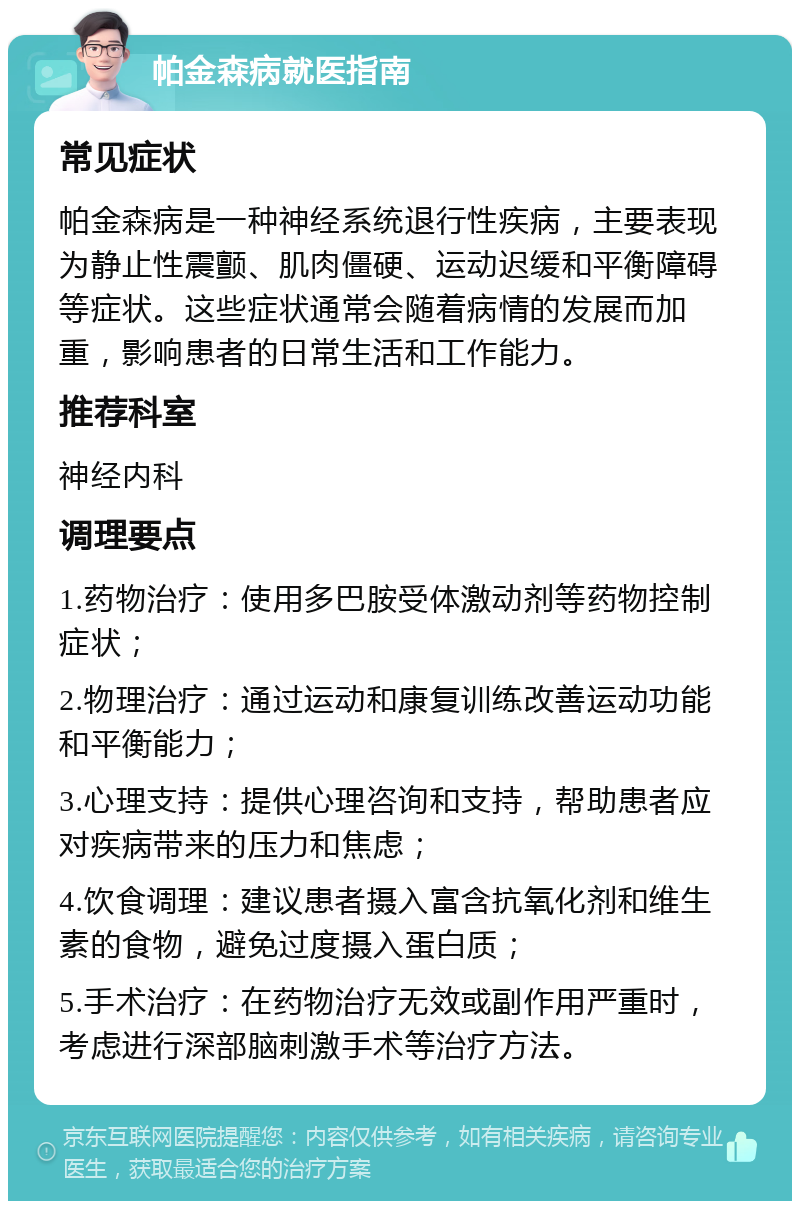 帕金森病就医指南 常见症状 帕金森病是一种神经系统退行性疾病，主要表现为静止性震颤、肌肉僵硬、运动迟缓和平衡障碍等症状。这些症状通常会随着病情的发展而加重，影响患者的日常生活和工作能力。 推荐科室 神经内科 调理要点 1.药物治疗：使用多巴胺受体激动剂等药物控制症状； 2.物理治疗：通过运动和康复训练改善运动功能和平衡能力； 3.心理支持：提供心理咨询和支持，帮助患者应对疾病带来的压力和焦虑； 4.饮食调理：建议患者摄入富含抗氧化剂和维生素的食物，避免过度摄入蛋白质； 5.手术治疗：在药物治疗无效或副作用严重时，考虑进行深部脑刺激手术等治疗方法。