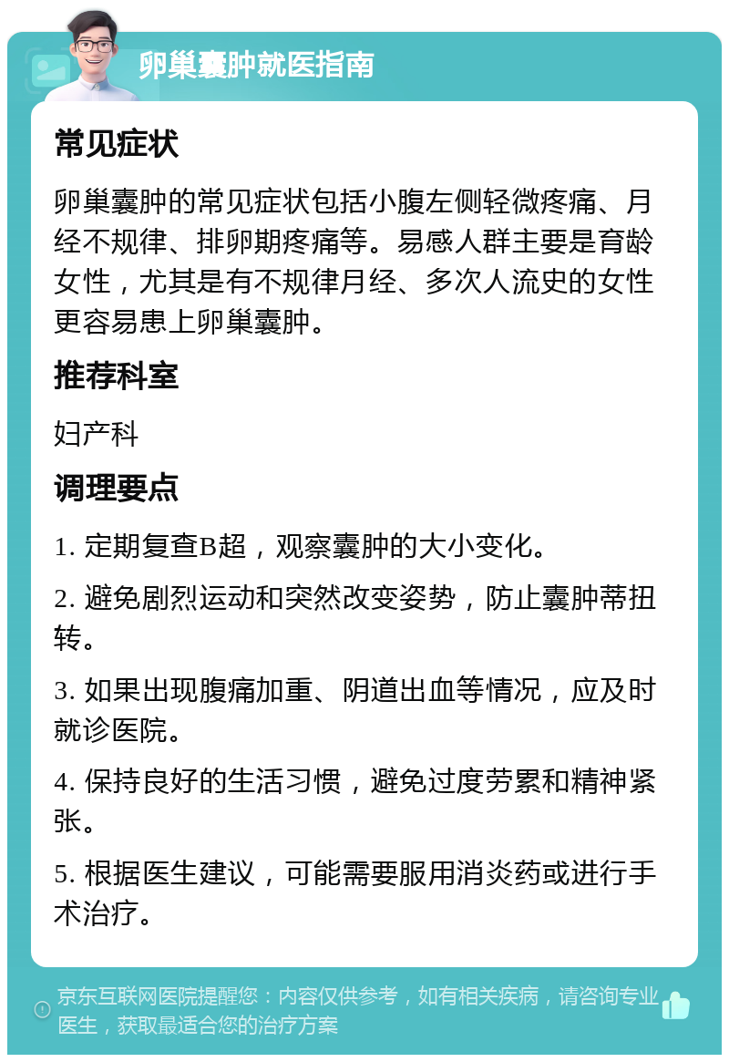 卵巢囊肿就医指南 常见症状 卵巢囊肿的常见症状包括小腹左侧轻微疼痛、月经不规律、排卵期疼痛等。易感人群主要是育龄女性，尤其是有不规律月经、多次人流史的女性更容易患上卵巢囊肿。 推荐科室 妇产科 调理要点 1. 定期复查B超，观察囊肿的大小变化。 2. 避免剧烈运动和突然改变姿势，防止囊肿蒂扭转。 3. 如果出现腹痛加重、阴道出血等情况，应及时就诊医院。 4. 保持良好的生活习惯，避免过度劳累和精神紧张。 5. 根据医生建议，可能需要服用消炎药或进行手术治疗。