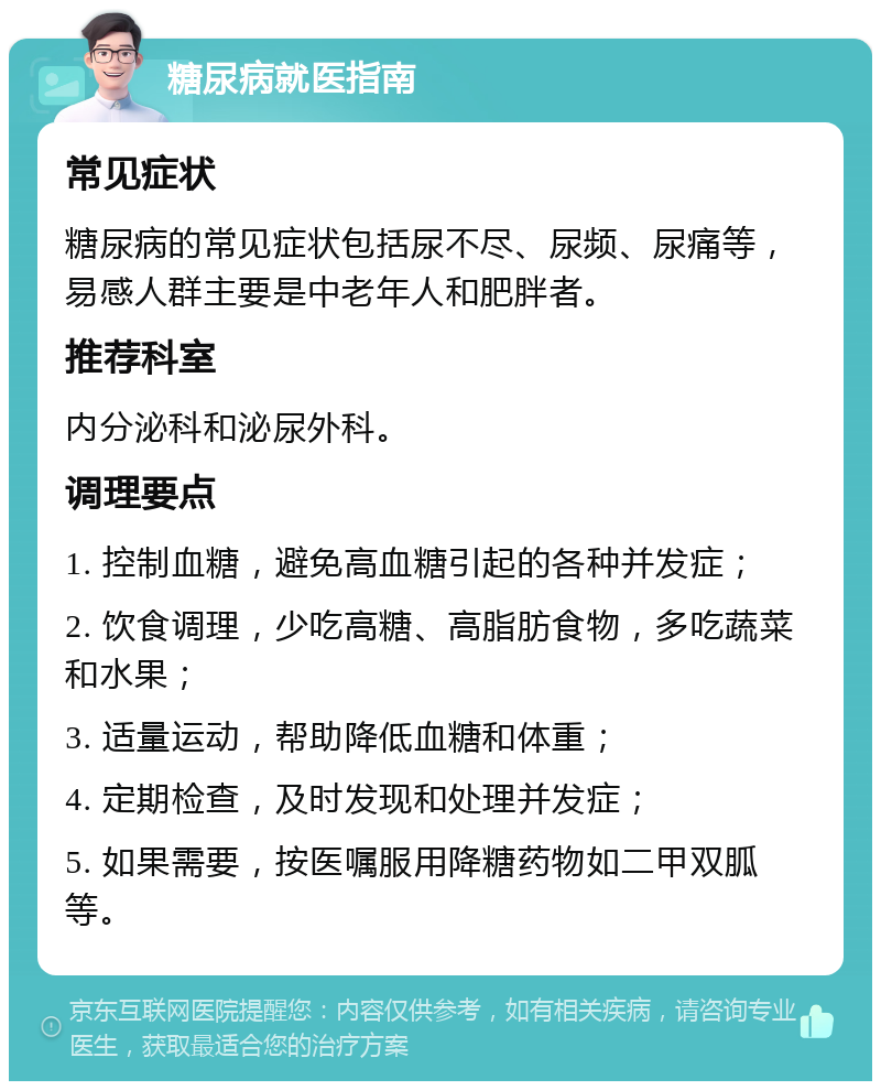 糖尿病就医指南 常见症状 糖尿病的常见症状包括尿不尽、尿频、尿痛等，易感人群主要是中老年人和肥胖者。 推荐科室 内分泌科和泌尿外科。 调理要点 1. 控制血糖，避免高血糖引起的各种并发症； 2. 饮食调理，少吃高糖、高脂肪食物，多吃蔬菜和水果； 3. 适量运动，帮助降低血糖和体重； 4. 定期检查，及时发现和处理并发症； 5. 如果需要，按医嘱服用降糖药物如二甲双胍等。