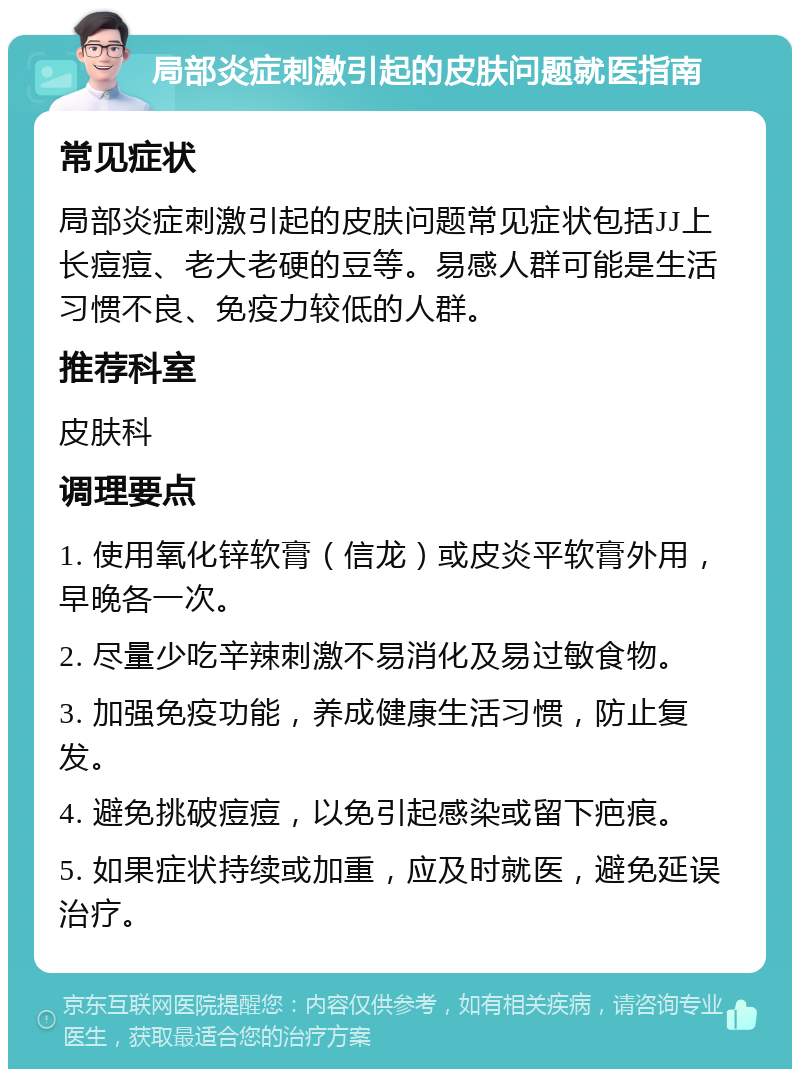 局部炎症刺激引起的皮肤问题就医指南 常见症状 局部炎症刺激引起的皮肤问题常见症状包括JJ上长痘痘、老大老硬的豆等。易感人群可能是生活习惯不良、免疫力较低的人群。 推荐科室 皮肤科 调理要点 1. 使用氧化锌软膏（信龙）或皮炎平软膏外用，早晚各一次。 2. 尽量少吃辛辣刺激不易消化及易过敏食物。 3. 加强免疫功能，养成健康生活习惯，防止复发。 4. 避免挑破痘痘，以免引起感染或留下疤痕。 5. 如果症状持续或加重，应及时就医，避免延误治疗。