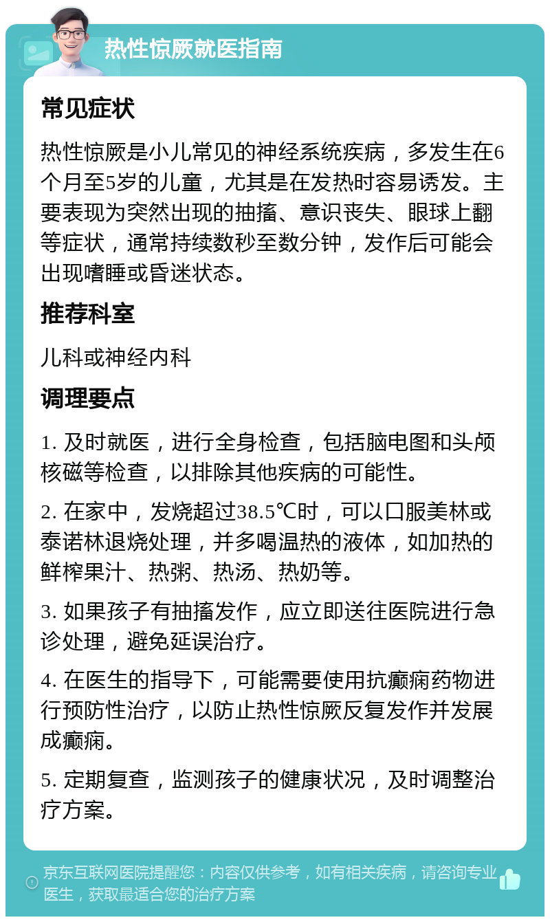 热性惊厥就医指南 常见症状 热性惊厥是小儿常见的神经系统疾病，多发生在6个月至5岁的儿童，尤其是在发热时容易诱发。主要表现为突然出现的抽搐、意识丧失、眼球上翻等症状，通常持续数秒至数分钟，发作后可能会出现嗜睡或昏迷状态。 推荐科室 儿科或神经内科 调理要点 1. 及时就医，进行全身检查，包括脑电图和头颅核磁等检查，以排除其他疾病的可能性。 2. 在家中，发烧超过38.5℃时，可以口服美林或泰诺林退烧处理，并多喝温热的液体，如加热的鲜榨果汁、热粥、热汤、热奶等。 3. 如果孩子有抽搐发作，应立即送往医院进行急诊处理，避免延误治疗。 4. 在医生的指导下，可能需要使用抗癫痫药物进行预防性治疗，以防止热性惊厥反复发作并发展成癫痫。 5. 定期复查，监测孩子的健康状况，及时调整治疗方案。