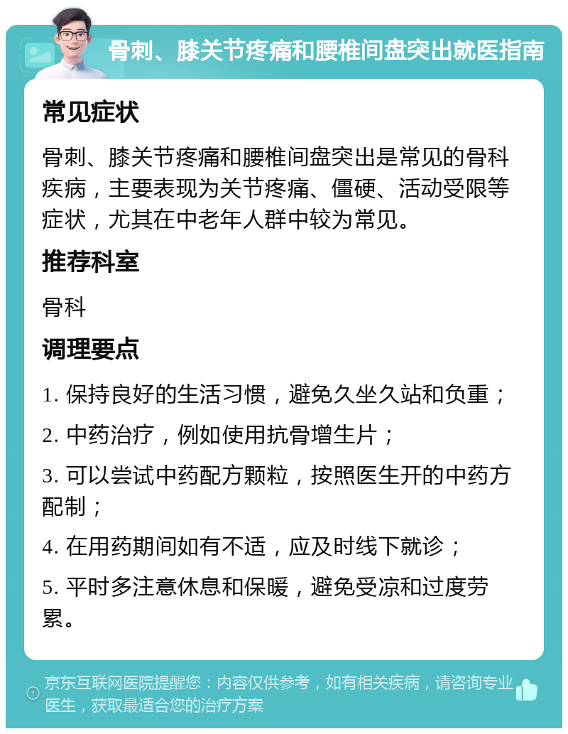 骨刺、膝关节疼痛和腰椎间盘突出就医指南 常见症状 骨刺、膝关节疼痛和腰椎间盘突出是常见的骨科疾病，主要表现为关节疼痛、僵硬、活动受限等症状，尤其在中老年人群中较为常见。 推荐科室 骨科 调理要点 1. 保持良好的生活习惯，避免久坐久站和负重； 2. 中药治疗，例如使用抗骨增生片； 3. 可以尝试中药配方颗粒，按照医生开的中药方配制； 4. 在用药期间如有不适，应及时线下就诊； 5. 平时多注意休息和保暖，避免受凉和过度劳累。