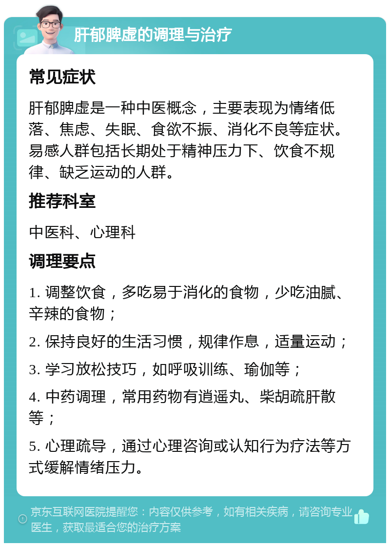 肝郁脾虚的调理与治疗 常见症状 肝郁脾虚是一种中医概念，主要表现为情绪低落、焦虑、失眠、食欲不振、消化不良等症状。易感人群包括长期处于精神压力下、饮食不规律、缺乏运动的人群。 推荐科室 中医科、心理科 调理要点 1. 调整饮食，多吃易于消化的食物，少吃油腻、辛辣的食物； 2. 保持良好的生活习惯，规律作息，适量运动； 3. 学习放松技巧，如呼吸训练、瑜伽等； 4. 中药调理，常用药物有逍遥丸、柴胡疏肝散等； 5. 心理疏导，通过心理咨询或认知行为疗法等方式缓解情绪压力。