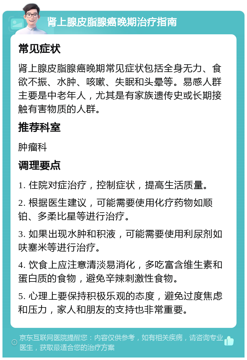 肾上腺皮脂腺癌晚期治疗指南 常见症状 肾上腺皮脂腺癌晚期常见症状包括全身无力、食欲不振、水肿、咳嗽、失眠和头晕等。易感人群主要是中老年人，尤其是有家族遗传史或长期接触有害物质的人群。 推荐科室 肿瘤科 调理要点 1. 住院对症治疗，控制症状，提高生活质量。 2. 根据医生建议，可能需要使用化疗药物如顺铂、多柔比星等进行治疗。 3. 如果出现水肿和积液，可能需要使用利尿剂如呋塞米等进行治疗。 4. 饮食上应注意清淡易消化，多吃富含维生素和蛋白质的食物，避免辛辣刺激性食物。 5. 心理上要保持积极乐观的态度，避免过度焦虑和压力，家人和朋友的支持也非常重要。