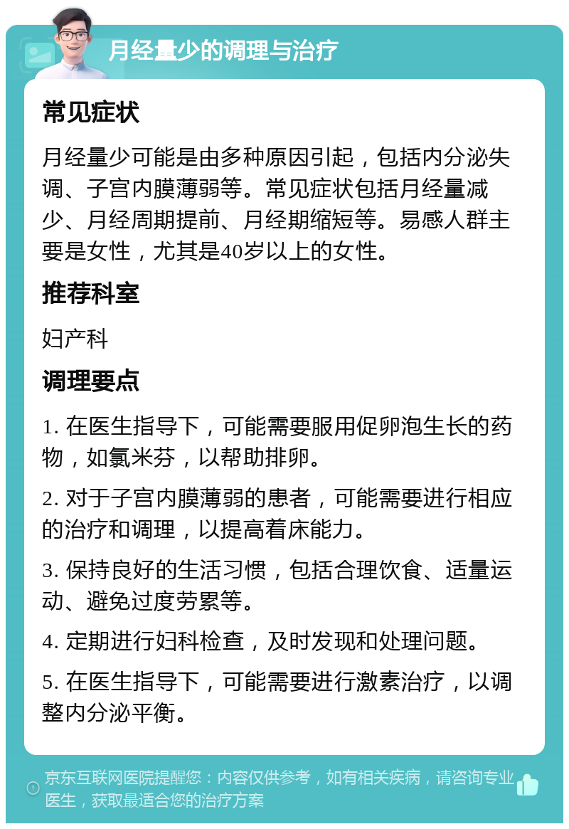 月经量少的调理与治疗 常见症状 月经量少可能是由多种原因引起，包括内分泌失调、子宫内膜薄弱等。常见症状包括月经量减少、月经周期提前、月经期缩短等。易感人群主要是女性，尤其是40岁以上的女性。 推荐科室 妇产科 调理要点 1. 在医生指导下，可能需要服用促卵泡生长的药物，如氯米芬，以帮助排卵。 2. 对于子宫内膜薄弱的患者，可能需要进行相应的治疗和调理，以提高着床能力。 3. 保持良好的生活习惯，包括合理饮食、适量运动、避免过度劳累等。 4. 定期进行妇科检查，及时发现和处理问题。 5. 在医生指导下，可能需要进行激素治疗，以调整内分泌平衡。