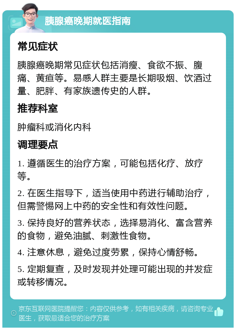 胰腺癌晚期就医指南 常见症状 胰腺癌晚期常见症状包括消瘦、食欲不振、腹痛、黄疸等。易感人群主要是长期吸烟、饮酒过量、肥胖、有家族遗传史的人群。 推荐科室 肿瘤科或消化内科 调理要点 1. 遵循医生的治疗方案，可能包括化疗、放疗等。 2. 在医生指导下，适当使用中药进行辅助治疗，但需警惕网上中药的安全性和有效性问题。 3. 保持良好的营养状态，选择易消化、富含营养的食物，避免油腻、刺激性食物。 4. 注意休息，避免过度劳累，保持心情舒畅。 5. 定期复查，及时发现并处理可能出现的并发症或转移情况。