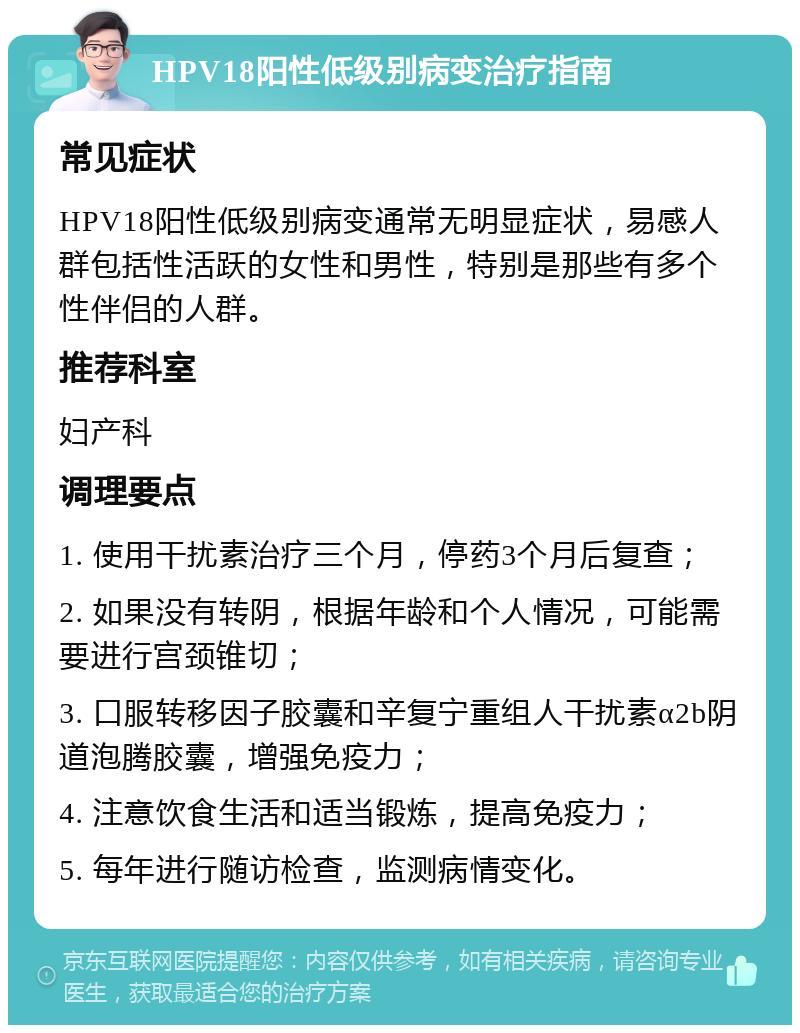 HPV18阳性低级别病变治疗指南 常见症状 HPV18阳性低级别病变通常无明显症状，易感人群包括性活跃的女性和男性，特别是那些有多个性伴侣的人群。 推荐科室 妇产科 调理要点 1. 使用干扰素治疗三个月，停药3个月后复查； 2. 如果没有转阴，根据年龄和个人情况，可能需要进行宫颈锥切； 3. 口服转移因子胶囊和辛复宁重组人干扰素α2b阴道泡腾胶囊，增强免疫力； 4. 注意饮食生活和适当锻炼，提高免疫力； 5. 每年进行随访检查，监测病情变化。