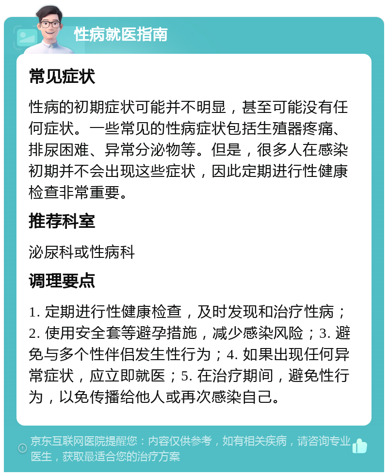 性病就医指南 常见症状 性病的初期症状可能并不明显，甚至可能没有任何症状。一些常见的性病症状包括生殖器疼痛、排尿困难、异常分泌物等。但是，很多人在感染初期并不会出现这些症状，因此定期进行性健康检查非常重要。 推荐科室 泌尿科或性病科 调理要点 1. 定期进行性健康检查，及时发现和治疗性病；2. 使用安全套等避孕措施，减少感染风险；3. 避免与多个性伴侣发生性行为；4. 如果出现任何异常症状，应立即就医；5. 在治疗期间，避免性行为，以免传播给他人或再次感染自己。