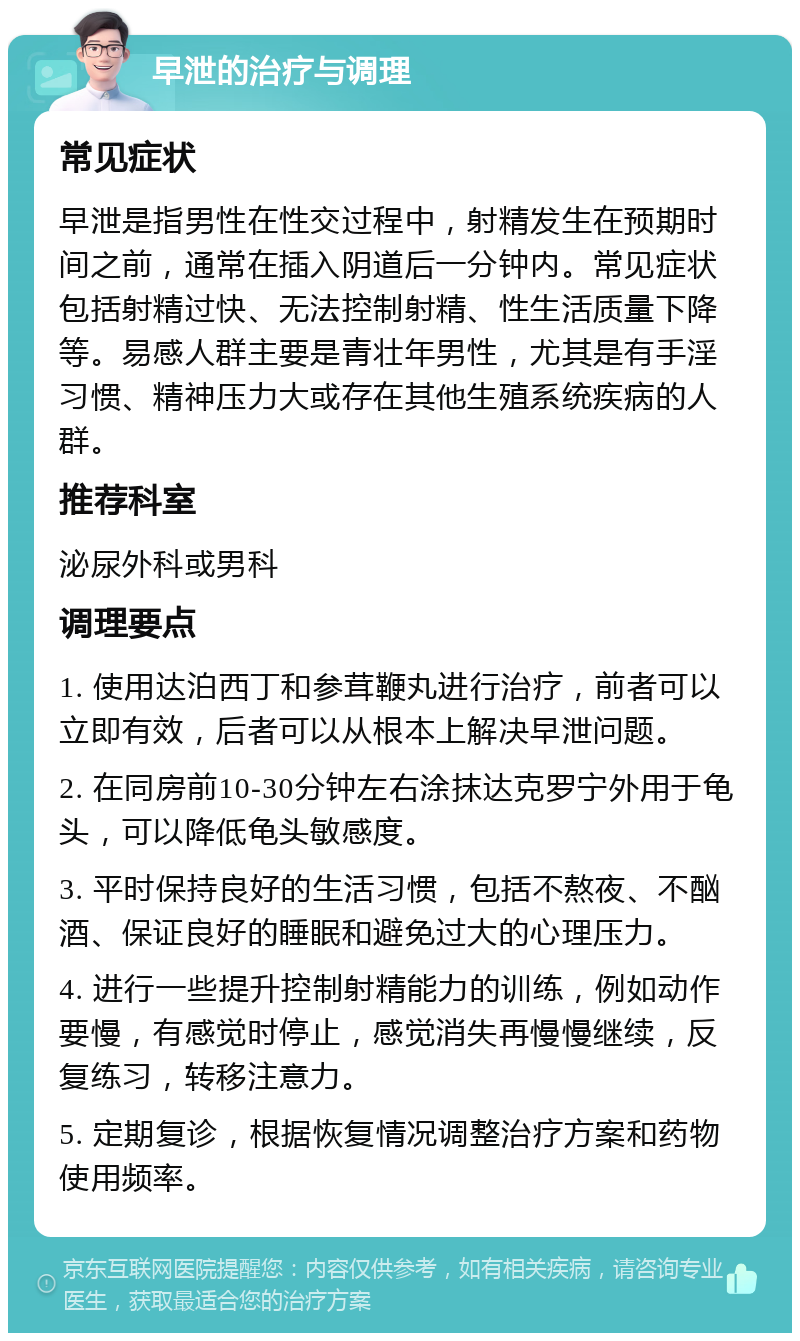 早泄的治疗与调理 常见症状 早泄是指男性在性交过程中，射精发生在预期时间之前，通常在插入阴道后一分钟内。常见症状包括射精过快、无法控制射精、性生活质量下降等。易感人群主要是青壮年男性，尤其是有手淫习惯、精神压力大或存在其他生殖系统疾病的人群。 推荐科室 泌尿外科或男科 调理要点 1. 使用达泊西丁和参茸鞭丸进行治疗，前者可以立即有效，后者可以从根本上解决早泄问题。 2. 在同房前10-30分钟左右涂抹达克罗宁外用于龟头，可以降低龟头敏感度。 3. 平时保持良好的生活习惯，包括不熬夜、不酗酒、保证良好的睡眠和避免过大的心理压力。 4. 进行一些提升控制射精能力的训练，例如动作要慢，有感觉时停止，感觉消失再慢慢继续，反复练习，转移注意力。 5. 定期复诊，根据恢复情况调整治疗方案和药物使用频率。