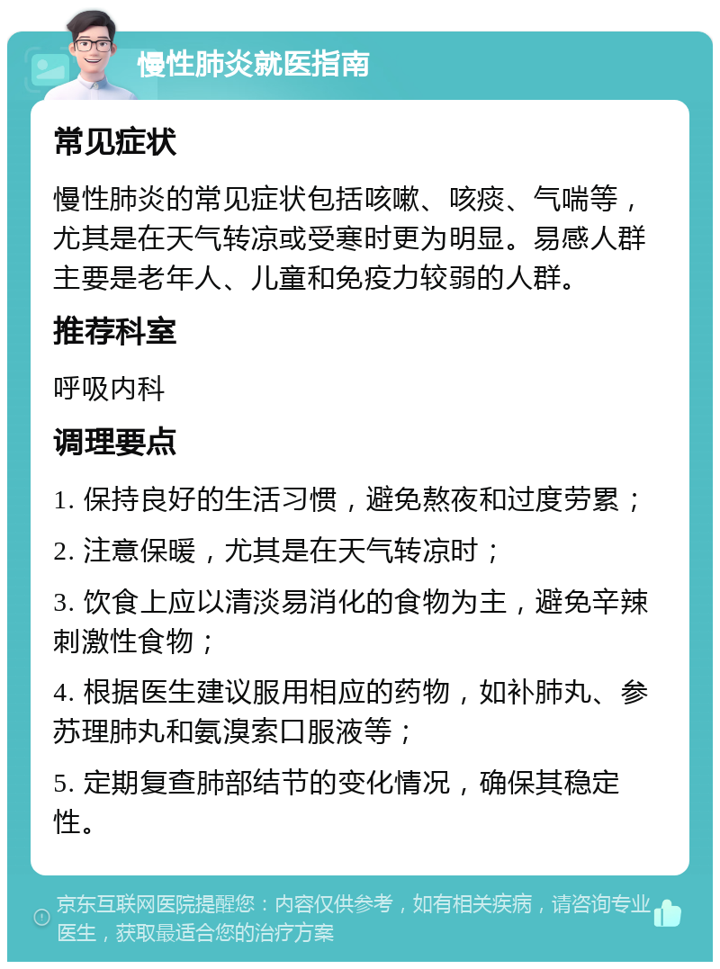 慢性肺炎就医指南 常见症状 慢性肺炎的常见症状包括咳嗽、咳痰、气喘等，尤其是在天气转凉或受寒时更为明显。易感人群主要是老年人、儿童和免疫力较弱的人群。 推荐科室 呼吸内科 调理要点 1. 保持良好的生活习惯，避免熬夜和过度劳累； 2. 注意保暖，尤其是在天气转凉时； 3. 饮食上应以清淡易消化的食物为主，避免辛辣刺激性食物； 4. 根据医生建议服用相应的药物，如补肺丸、参苏理肺丸和氨溴索口服液等； 5. 定期复查肺部结节的变化情况，确保其稳定性。