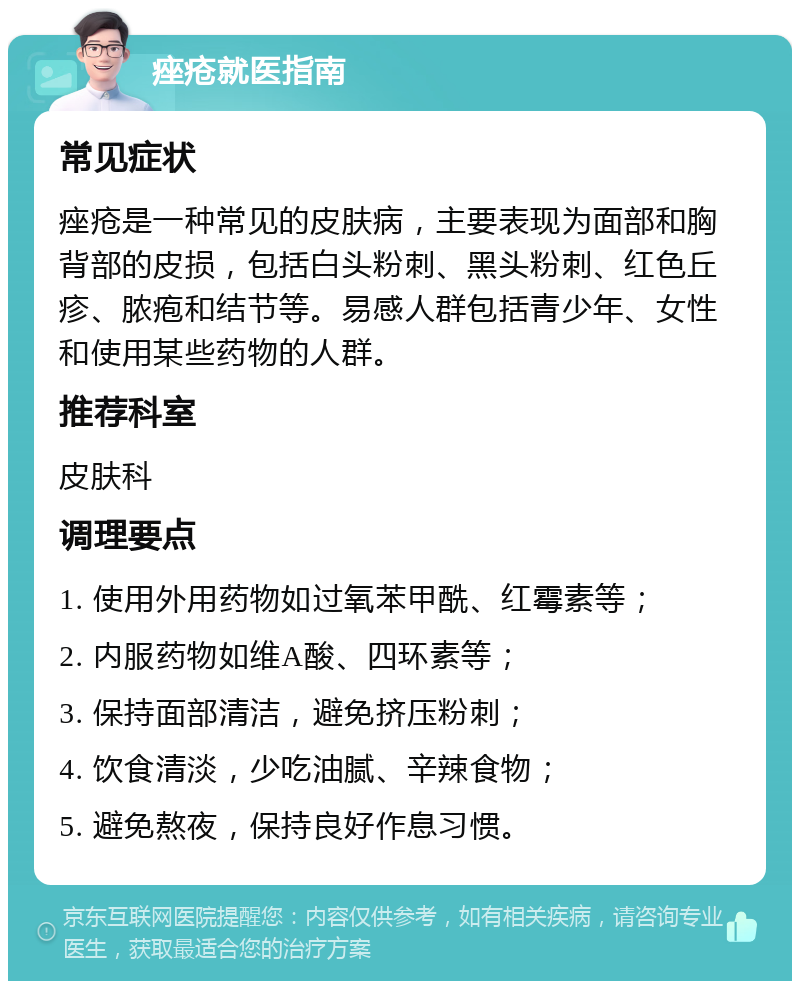 痤疮就医指南 常见症状 痤疮是一种常见的皮肤病，主要表现为面部和胸背部的皮损，包括白头粉刺、黑头粉刺、红色丘疹、脓疱和结节等。易感人群包括青少年、女性和使用某些药物的人群。 推荐科室 皮肤科 调理要点 1. 使用外用药物如过氧苯甲酰、红霉素等； 2. 内服药物如维A酸、四环素等； 3. 保持面部清洁，避免挤压粉刺； 4. 饮食清淡，少吃油腻、辛辣食物； 5. 避免熬夜，保持良好作息习惯。