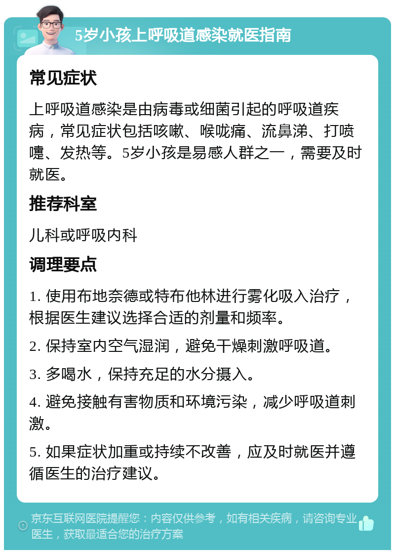 5岁小孩上呼吸道感染就医指南 常见症状 上呼吸道感染是由病毒或细菌引起的呼吸道疾病，常见症状包括咳嗽、喉咙痛、流鼻涕、打喷嚏、发热等。5岁小孩是易感人群之一，需要及时就医。 推荐科室 儿科或呼吸内科 调理要点 1. 使用布地奈德或特布他林进行雾化吸入治疗，根据医生建议选择合适的剂量和频率。 2. 保持室内空气湿润，避免干燥刺激呼吸道。 3. 多喝水，保持充足的水分摄入。 4. 避免接触有害物质和环境污染，减少呼吸道刺激。 5. 如果症状加重或持续不改善，应及时就医并遵循医生的治疗建议。