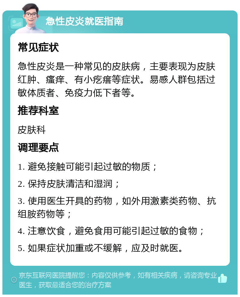 急性皮炎就医指南 常见症状 急性皮炎是一种常见的皮肤病，主要表现为皮肤红肿、瘙痒、有小疙瘩等症状。易感人群包括过敏体质者、免疫力低下者等。 推荐科室 皮肤科 调理要点 1. 避免接触可能引起过敏的物质； 2. 保持皮肤清洁和湿润； 3. 使用医生开具的药物，如外用激素类药物、抗组胺药物等； 4. 注意饮食，避免食用可能引起过敏的食物； 5. 如果症状加重或不缓解，应及时就医。