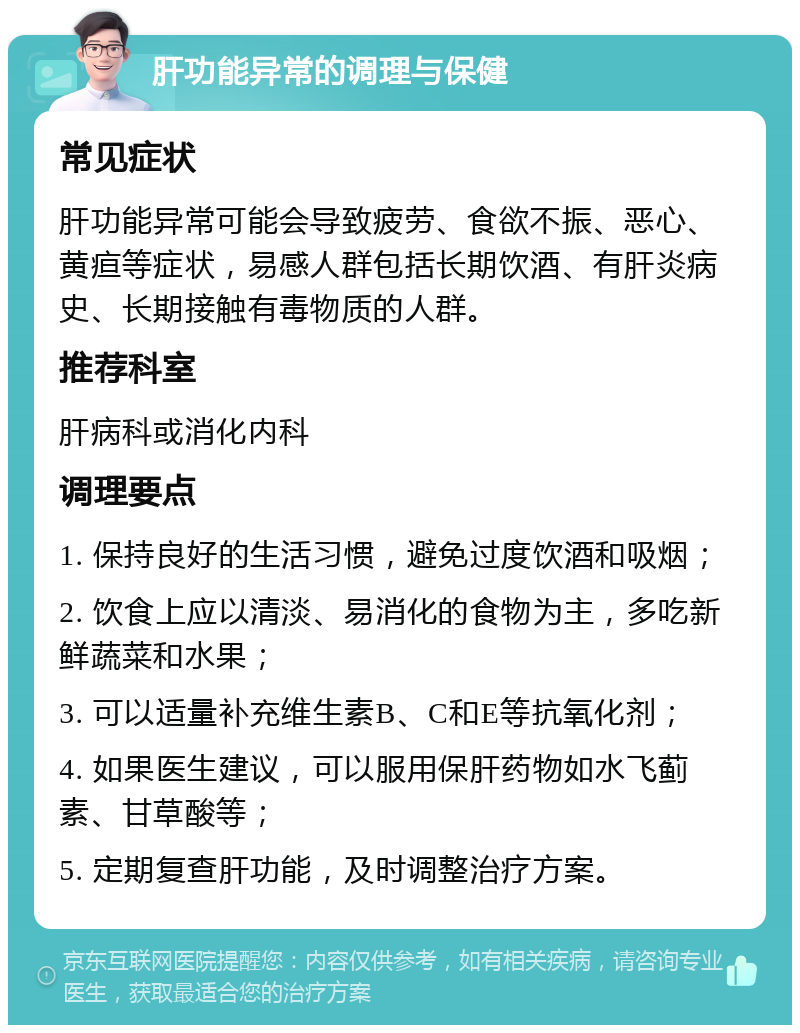 肝功能异常的调理与保健 常见症状 肝功能异常可能会导致疲劳、食欲不振、恶心、黄疸等症状，易感人群包括长期饮酒、有肝炎病史、长期接触有毒物质的人群。 推荐科室 肝病科或消化内科 调理要点 1. 保持良好的生活习惯，避免过度饮酒和吸烟； 2. 饮食上应以清淡、易消化的食物为主，多吃新鲜蔬菜和水果； 3. 可以适量补充维生素B、C和E等抗氧化剂； 4. 如果医生建议，可以服用保肝药物如水飞蓟素、甘草酸等； 5. 定期复查肝功能，及时调整治疗方案。