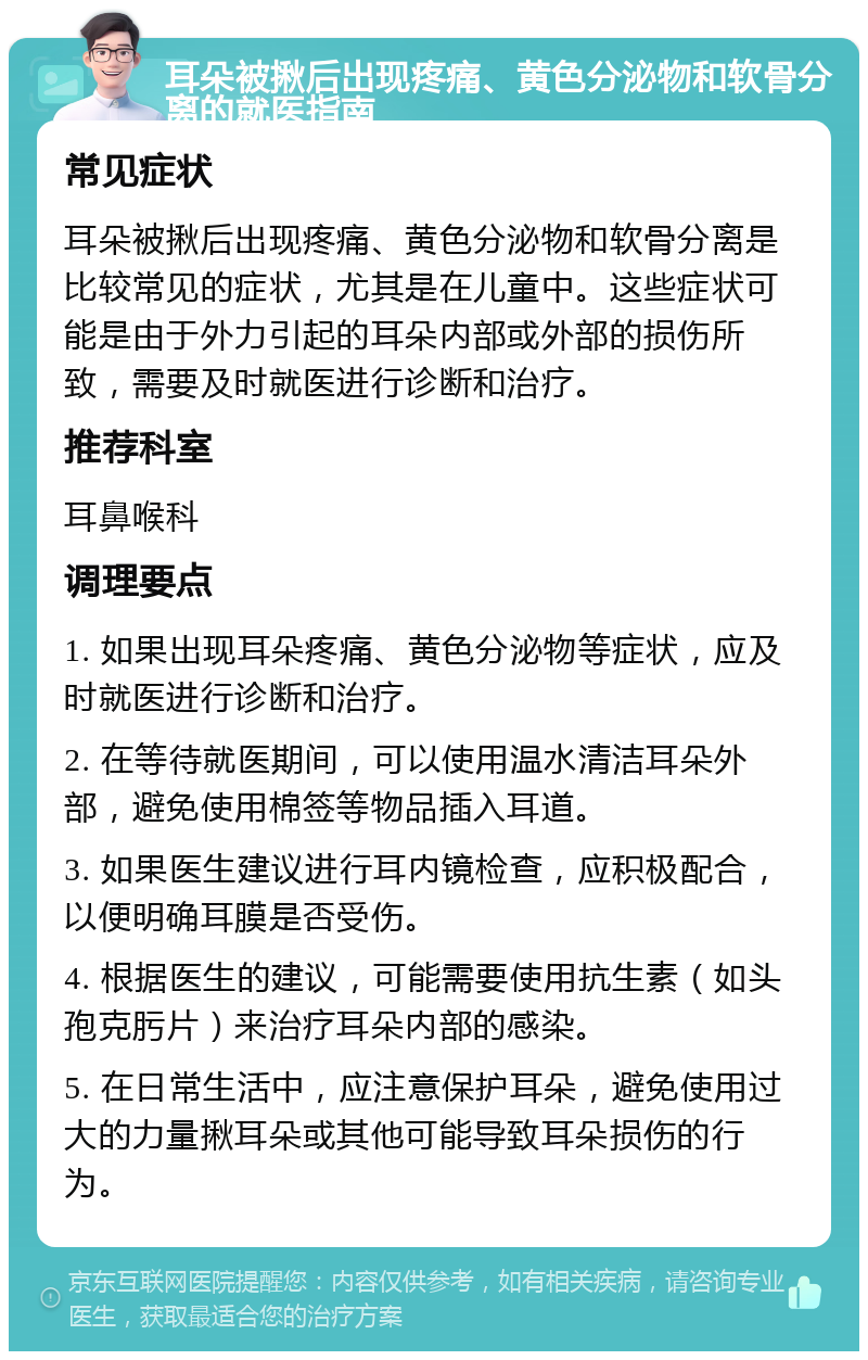 耳朵被揪后出现疼痛、黄色分泌物和软骨分离的就医指南 常见症状 耳朵被揪后出现疼痛、黄色分泌物和软骨分离是比较常见的症状，尤其是在儿童中。这些症状可能是由于外力引起的耳朵内部或外部的损伤所致，需要及时就医进行诊断和治疗。 推荐科室 耳鼻喉科 调理要点 1. 如果出现耳朵疼痛、黄色分泌物等症状，应及时就医进行诊断和治疗。 2. 在等待就医期间，可以使用温水清洁耳朵外部，避免使用棉签等物品插入耳道。 3. 如果医生建议进行耳内镜检查，应积极配合，以便明确耳膜是否受伤。 4. 根据医生的建议，可能需要使用抗生素（如头孢克肟片）来治疗耳朵内部的感染。 5. 在日常生活中，应注意保护耳朵，避免使用过大的力量揪耳朵或其他可能导致耳朵损伤的行为。