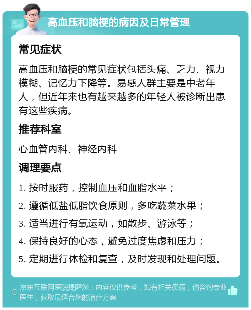 高血压和脑梗的病因及日常管理 常见症状 高血压和脑梗的常见症状包括头痛、乏力、视力模糊、记忆力下降等。易感人群主要是中老年人，但近年来也有越来越多的年轻人被诊断出患有这些疾病。 推荐科室 心血管内科、神经内科 调理要点 1. 按时服药，控制血压和血脂水平； 2. 遵循低盐低脂饮食原则，多吃蔬菜水果； 3. 适当进行有氧运动，如散步、游泳等； 4. 保持良好的心态，避免过度焦虑和压力； 5. 定期进行体检和复查，及时发现和处理问题。