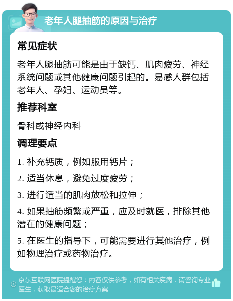 老年人腿抽筋的原因与治疗 常见症状 老年人腿抽筋可能是由于缺钙、肌肉疲劳、神经系统问题或其他健康问题引起的。易感人群包括老年人、孕妇、运动员等。 推荐科室 骨科或神经内科 调理要点 1. 补充钙质，例如服用钙片； 2. 适当休息，避免过度疲劳； 3. 进行适当的肌肉放松和拉伸； 4. 如果抽筋频繁或严重，应及时就医，排除其他潜在的健康问题； 5. 在医生的指导下，可能需要进行其他治疗，例如物理治疗或药物治疗。