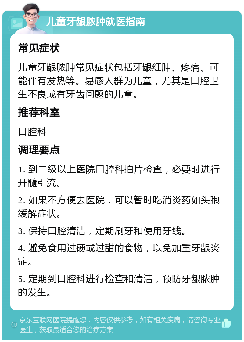 儿童牙龈脓肿就医指南 常见症状 儿童牙龈脓肿常见症状包括牙龈红肿、疼痛、可能伴有发热等。易感人群为儿童，尤其是口腔卫生不良或有牙齿问题的儿童。 推荐科室 口腔科 调理要点 1. 到二级以上医院口腔科拍片检查，必要时进行开髓引流。 2. 如果不方便去医院，可以暂时吃消炎药如头孢缓解症状。 3. 保持口腔清洁，定期刷牙和使用牙线。 4. 避免食用过硬或过甜的食物，以免加重牙龈炎症。 5. 定期到口腔科进行检查和清洁，预防牙龈脓肿的发生。