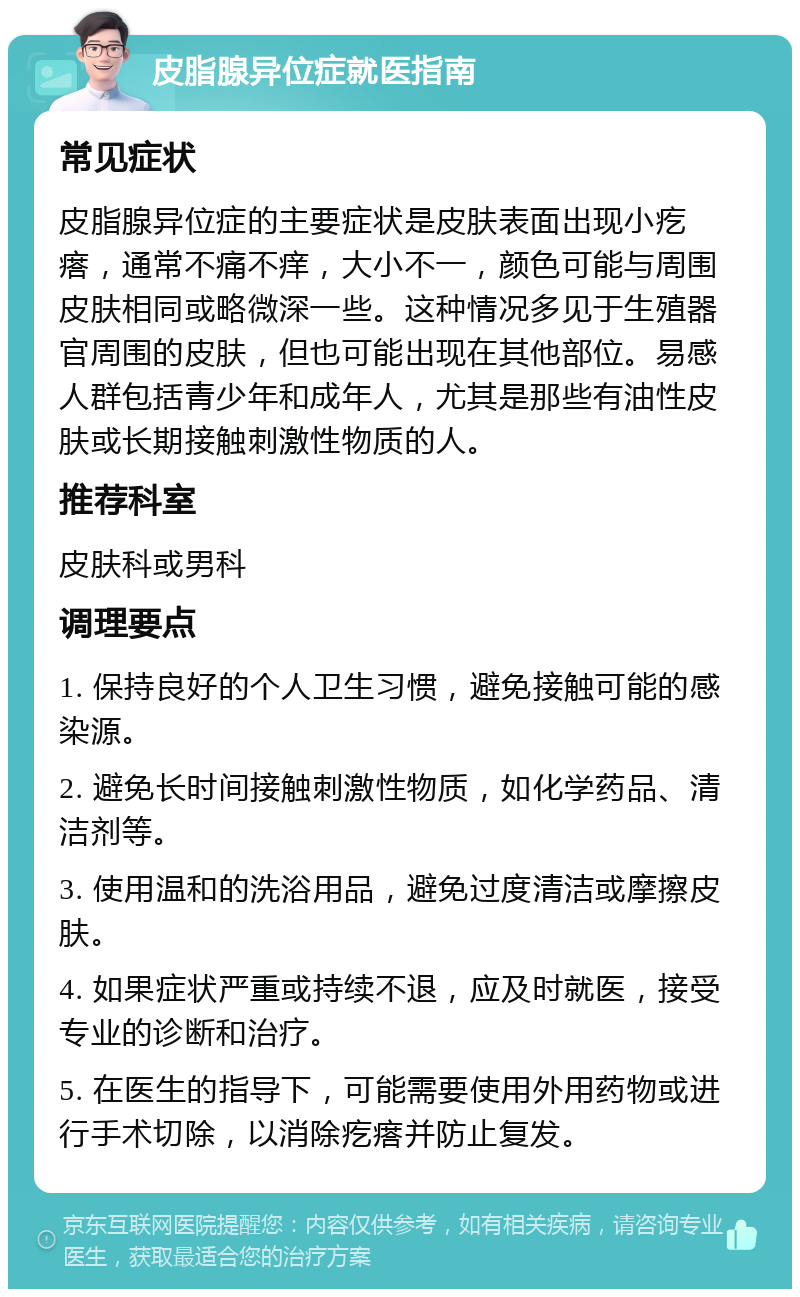 皮脂腺异位症就医指南 常见症状 皮脂腺异位症的主要症状是皮肤表面出现小疙瘩，通常不痛不痒，大小不一，颜色可能与周围皮肤相同或略微深一些。这种情况多见于生殖器官周围的皮肤，但也可能出现在其他部位。易感人群包括青少年和成年人，尤其是那些有油性皮肤或长期接触刺激性物质的人。 推荐科室 皮肤科或男科 调理要点 1. 保持良好的个人卫生习惯，避免接触可能的感染源。 2. 避免长时间接触刺激性物质，如化学药品、清洁剂等。 3. 使用温和的洗浴用品，避免过度清洁或摩擦皮肤。 4. 如果症状严重或持续不退，应及时就医，接受专业的诊断和治疗。 5. 在医生的指导下，可能需要使用外用药物或进行手术切除，以消除疙瘩并防止复发。