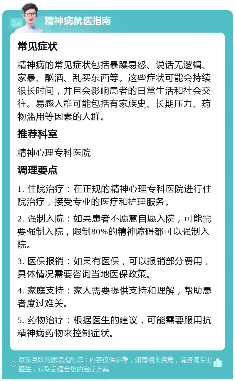 精神病就医指南 常见症状 精神病的常见症状包括暴躁易怒、说话无逻辑、家暴、酗酒、乱买东西等。这些症状可能会持续很长时间，并且会影响患者的日常生活和社会交往。易感人群可能包括有家族史、长期压力、药物滥用等因素的人群。 推荐科室 精神心理专科医院 调理要点 1. 住院治疗：在正规的精神心理专科医院进行住院治疗，接受专业的医疗和护理服务。 2. 强制入院：如果患者不愿意自愿入院，可能需要强制入院，限制80%的精神障碍都可以强制入院。 3. 医保报销：如果有医保，可以报销部分费用，具体情况需要咨询当地医保政策。 4. 家庭支持：家人需要提供支持和理解，帮助患者度过难关。 5. 药物治疗：根据医生的建议，可能需要服用抗精神病药物来控制症状。