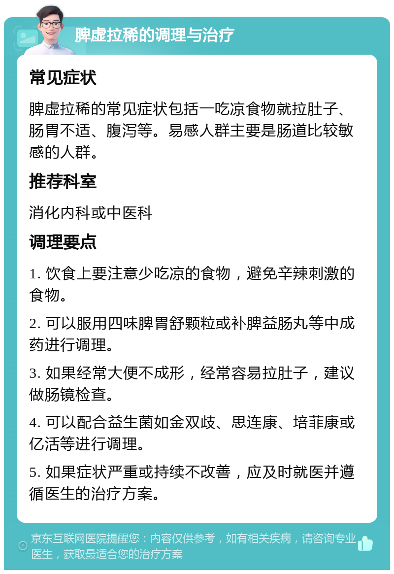 脾虚拉稀的调理与治疗 常见症状 脾虚拉稀的常见症状包括一吃凉食物就拉肚子、肠胃不适、腹泻等。易感人群主要是肠道比较敏感的人群。 推荐科室 消化内科或中医科 调理要点 1. 饮食上要注意少吃凉的食物，避免辛辣刺激的食物。 2. 可以服用四味脾胃舒颗粒或补脾益肠丸等中成药进行调理。 3. 如果经常大便不成形，经常容易拉肚子，建议做肠镜检查。 4. 可以配合益生菌如金双歧、思连康、培菲康或亿活等进行调理。 5. 如果症状严重或持续不改善，应及时就医并遵循医生的治疗方案。