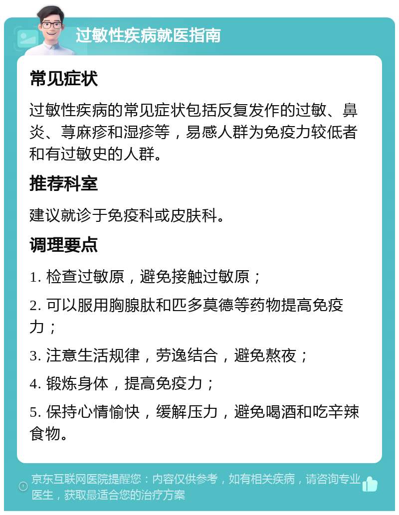 过敏性疾病就医指南 常见症状 过敏性疾病的常见症状包括反复发作的过敏、鼻炎、荨麻疹和湿疹等，易感人群为免疫力较低者和有过敏史的人群。 推荐科室 建议就诊于免疫科或皮肤科。 调理要点 1. 检查过敏原，避免接触过敏原； 2. 可以服用胸腺肽和匹多莫德等药物提高免疫力； 3. 注意生活规律，劳逸结合，避免熬夜； 4. 锻炼身体，提高免疫力； 5. 保持心情愉快，缓解压力，避免喝酒和吃辛辣食物。