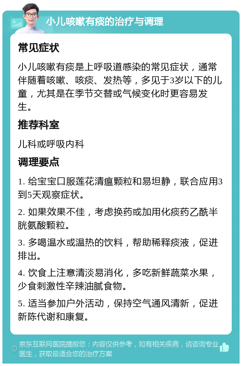 小儿咳嗽有痰的治疗与调理 常见症状 小儿咳嗽有痰是上呼吸道感染的常见症状，通常伴随着咳嗽、咳痰、发热等，多见于3岁以下的儿童，尤其是在季节交替或气候变化时更容易发生。 推荐科室 儿科或呼吸内科 调理要点 1. 给宝宝口服莲花清瘟颗粒和易坦静，联合应用3到5天观察症状。 2. 如果效果不佳，考虑换药或加用化痰药乙酰半胱氨酸颗粒。 3. 多喝温水或温热的饮料，帮助稀释痰液，促进排出。 4. 饮食上注意清淡易消化，多吃新鲜蔬菜水果，少食刺激性辛辣油腻食物。 5. 适当参加户外活动，保持空气通风清新，促进新陈代谢和康复。