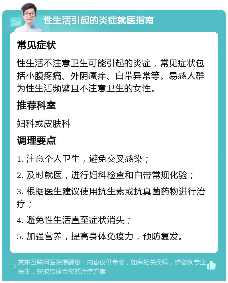 性生活引起的炎症就医指南 常见症状 性生活不注意卫生可能引起的炎症，常见症状包括小腹疼痛、外阴瘙痒、白带异常等。易感人群为性生活频繁且不注意卫生的女性。 推荐科室 妇科或皮肤科 调理要点 1. 注意个人卫生，避免交叉感染； 2. 及时就医，进行妇科检查和白带常规化验； 3. 根据医生建议使用抗生素或抗真菌药物进行治疗； 4. 避免性生活直至症状消失； 5. 加强营养，提高身体免疫力，预防复发。