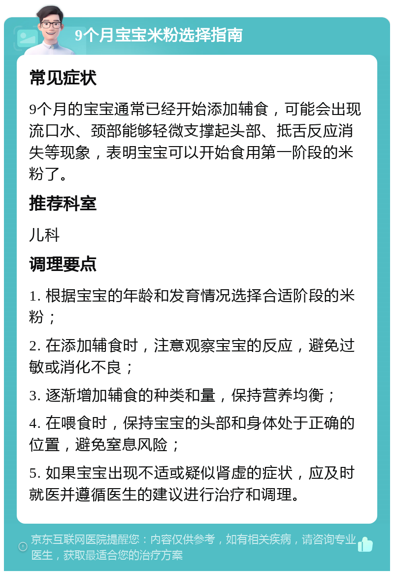 9个月宝宝米粉选择指南 常见症状 9个月的宝宝通常已经开始添加辅食，可能会出现流口水、颈部能够轻微支撑起头部、抵舌反应消失等现象，表明宝宝可以开始食用第一阶段的米粉了。 推荐科室 儿科 调理要点 1. 根据宝宝的年龄和发育情况选择合适阶段的米粉； 2. 在添加辅食时，注意观察宝宝的反应，避免过敏或消化不良； 3. 逐渐增加辅食的种类和量，保持营养均衡； 4. 在喂食时，保持宝宝的头部和身体处于正确的位置，避免窒息风险； 5. 如果宝宝出现不适或疑似肾虚的症状，应及时就医并遵循医生的建议进行治疗和调理。