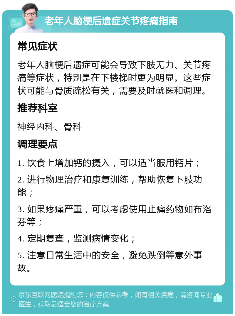 老年人脑梗后遗症关节疼痛指南 常见症状 老年人脑梗后遗症可能会导致下肢无力、关节疼痛等症状，特别是在下楼梯时更为明显。这些症状可能与骨质疏松有关，需要及时就医和调理。 推荐科室 神经内科、骨科 调理要点 1. 饮食上增加钙的摄入，可以适当服用钙片； 2. 进行物理治疗和康复训练，帮助恢复下肢功能； 3. 如果疼痛严重，可以考虑使用止痛药物如布洛芬等； 4. 定期复查，监测病情变化； 5. 注意日常生活中的安全，避免跌倒等意外事故。