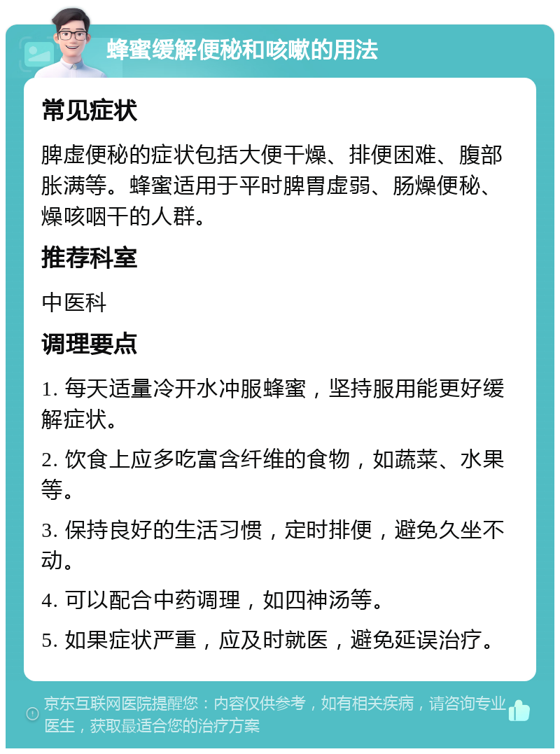 蜂蜜缓解便秘和咳嗽的用法 常见症状 脾虚便秘的症状包括大便干燥、排便困难、腹部胀满等。蜂蜜适用于平时脾胃虚弱、肠燥便秘、燥咳咽干的人群。 推荐科室 中医科 调理要点 1. 每天适量冷开水冲服蜂蜜，坚持服用能更好缓解症状。 2. 饮食上应多吃富含纤维的食物，如蔬菜、水果等。 3. 保持良好的生活习惯，定时排便，避免久坐不动。 4. 可以配合中药调理，如四神汤等。 5. 如果症状严重，应及时就医，避免延误治疗。