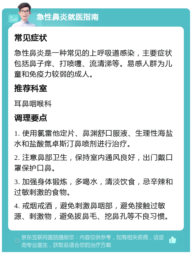 急性鼻炎就医指南 常见症状 急性鼻炎是一种常见的上呼吸道感染，主要症状包括鼻子痒、打喷嚏、流清涕等。易感人群为儿童和免疫力较弱的成人。 推荐科室 耳鼻咽喉科 调理要点 1. 使用氯雷他定片、鼻渊舒口服液、生理性海盐水和盐酸氮卓斯汀鼻喷剂进行治疗。 2. 注意鼻部卫生，保持室内通风良好，出门戴口罩保护口鼻。 3. 加强身体锻炼，多喝水，清淡饮食，忌辛辣和过敏刺激的食物。 4. 戒烟戒酒，避免刺激鼻咽部，避免接触过敏源、刺激物，避免拔鼻毛、挖鼻孔等不良习惯。